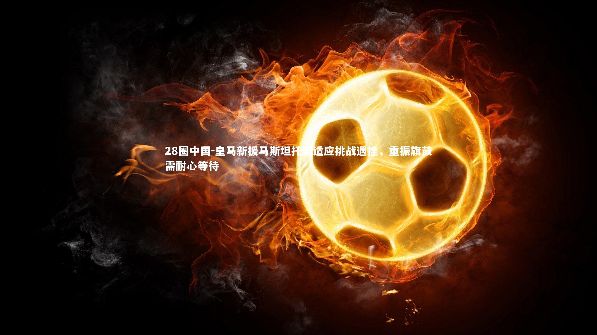 皇马新援马斯坦托诺适应挑战遇挫,重振旗鼓需耐心等待